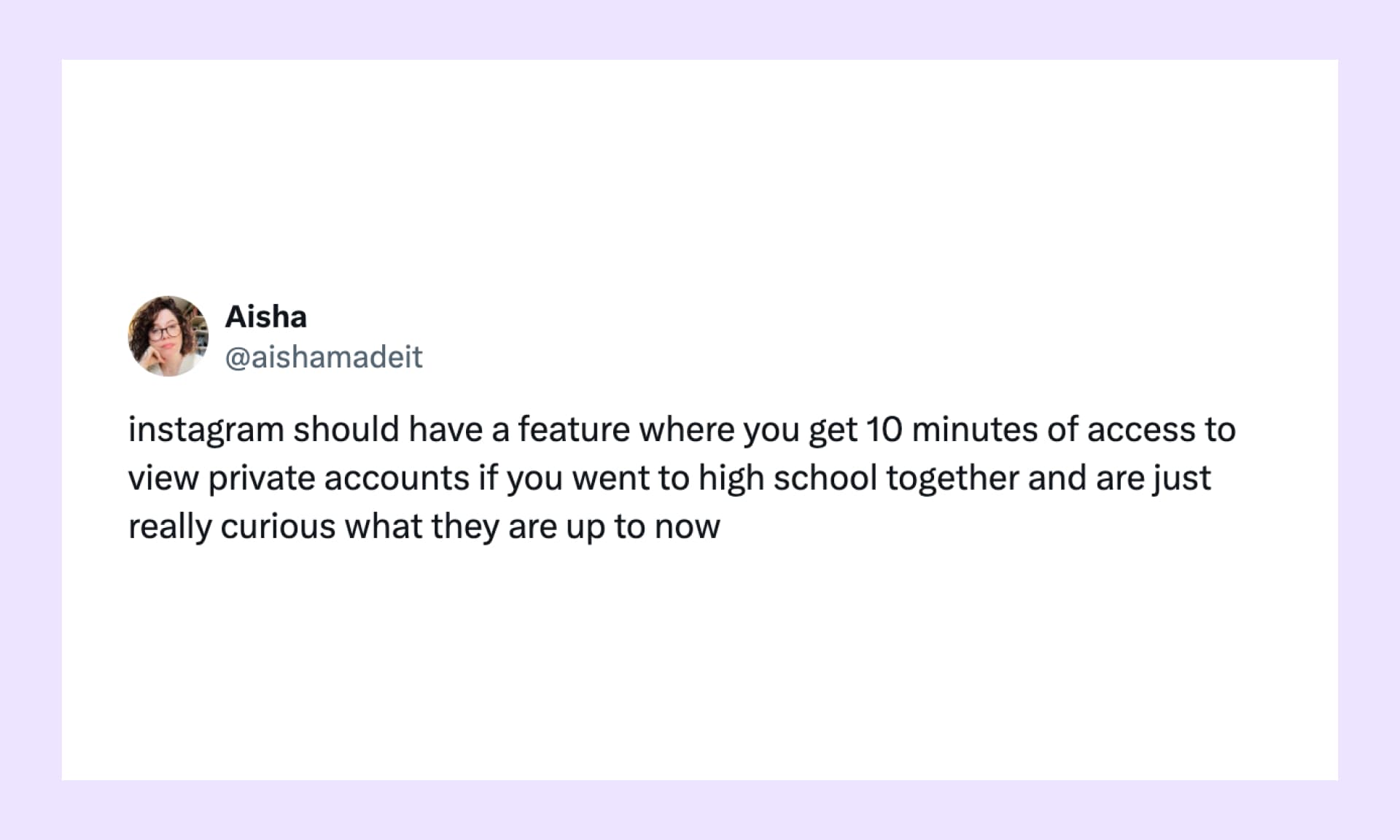instagram should have a feature where you get 10 minutes of access to view private accounts if you went to high school together and are just really curious what they are up to now
