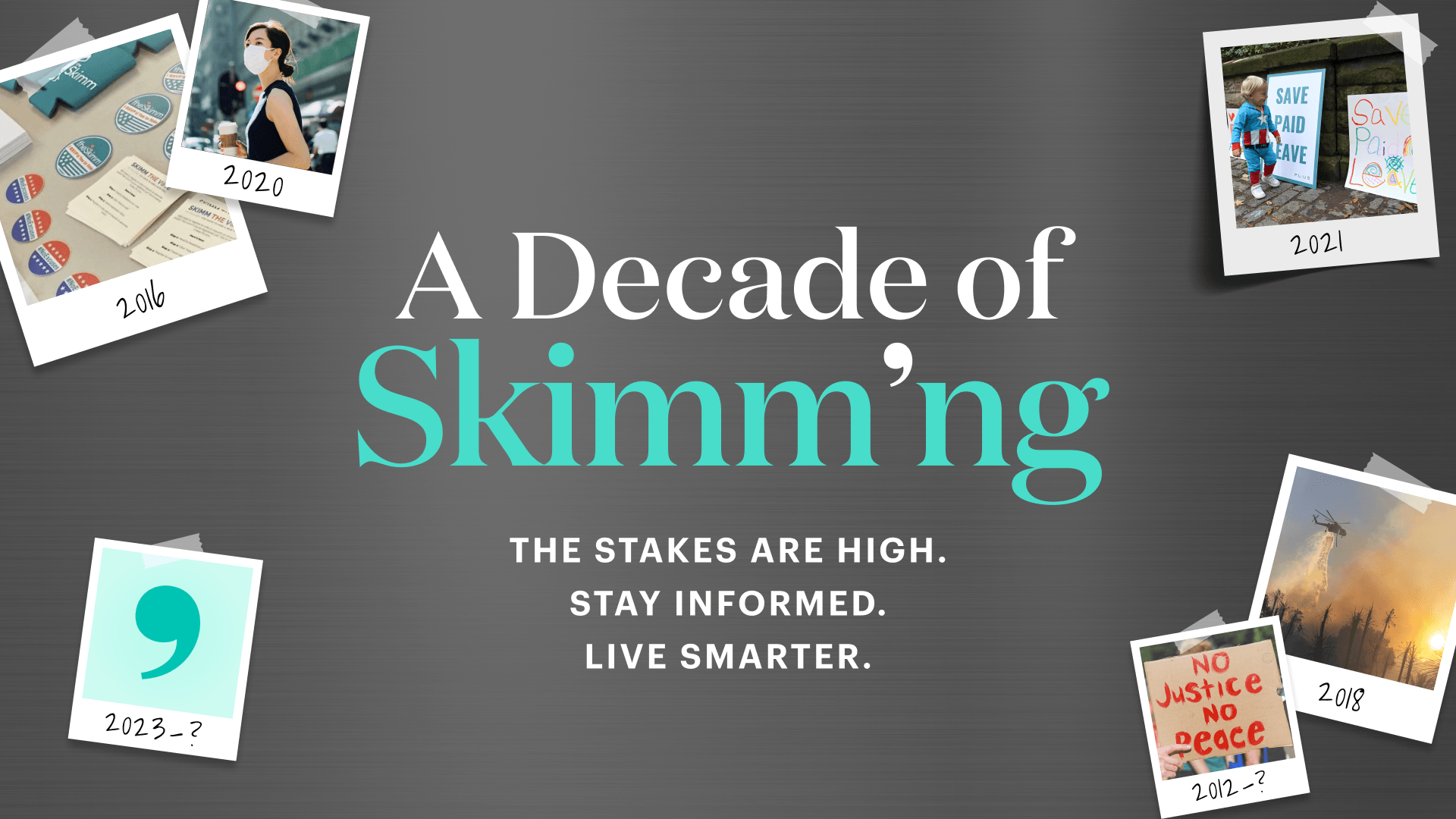 A Decade of Skimm'ng. The stakes are high. Stay informed. Live smarter.