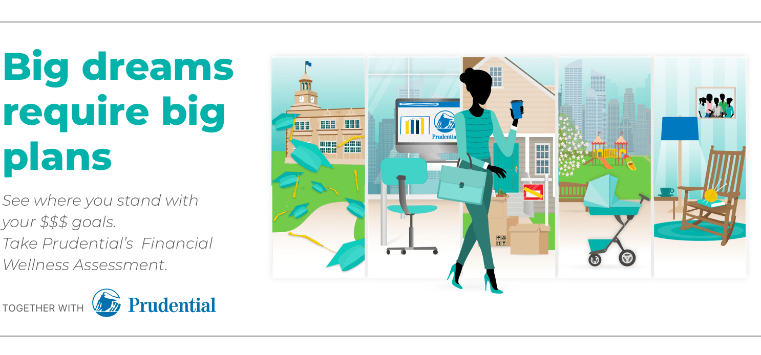 Big dreams require big plans. See where you stand with your money goals. Take Prudential's Financial Wellness Assessment. Together with Prudential