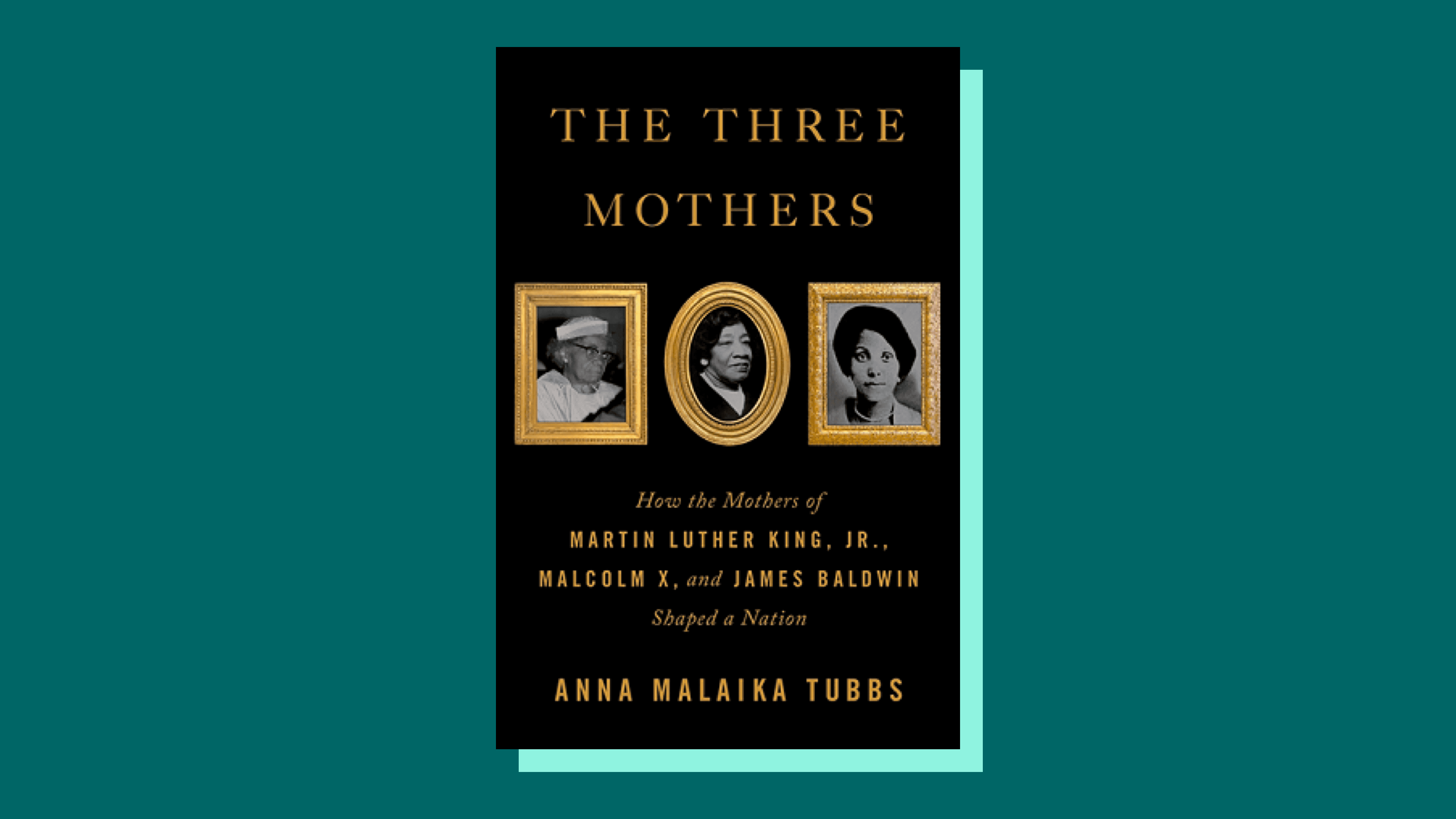 “The Three Mothers: How the Mothers of Martin Luther King Jr., Malcolm X, and James Baldwin Shaped a Nation” by Anna MalaikaTubbs